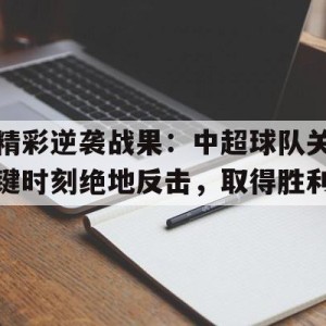 c7c7.app-关于精彩逆袭战果：中超球队关键时刻绝地反击，取得胜利的信息
